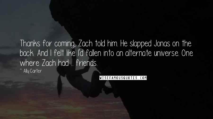 Ally Carter Quotes: Thanks for coming, Zach told him. He slapped Jonas on the back. And I felt like I'd fallen into an alternate universe. One where Zach had ... friends.