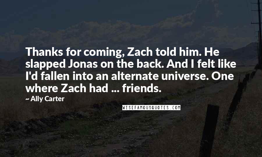 Ally Carter Quotes: Thanks for coming, Zach told him. He slapped Jonas on the back. And I felt like I'd fallen into an alternate universe. One where Zach had ... friends.