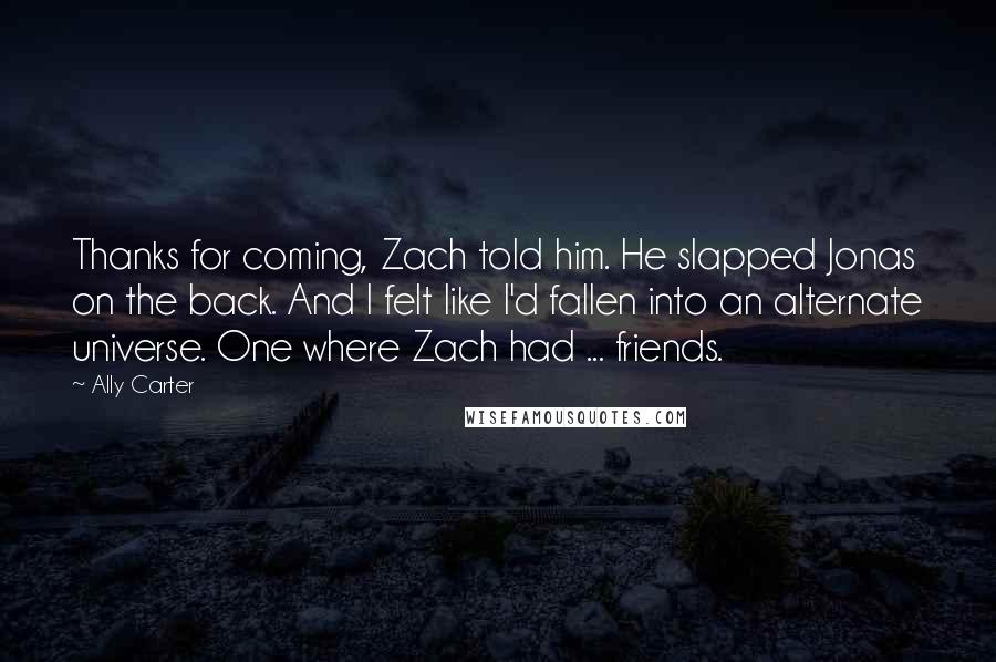 Ally Carter Quotes: Thanks for coming, Zach told him. He slapped Jonas on the back. And I felt like I'd fallen into an alternate universe. One where Zach had ... friends.