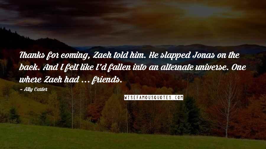 Ally Carter Quotes: Thanks for coming, Zach told him. He slapped Jonas on the back. And I felt like I'd fallen into an alternate universe. One where Zach had ... friends.