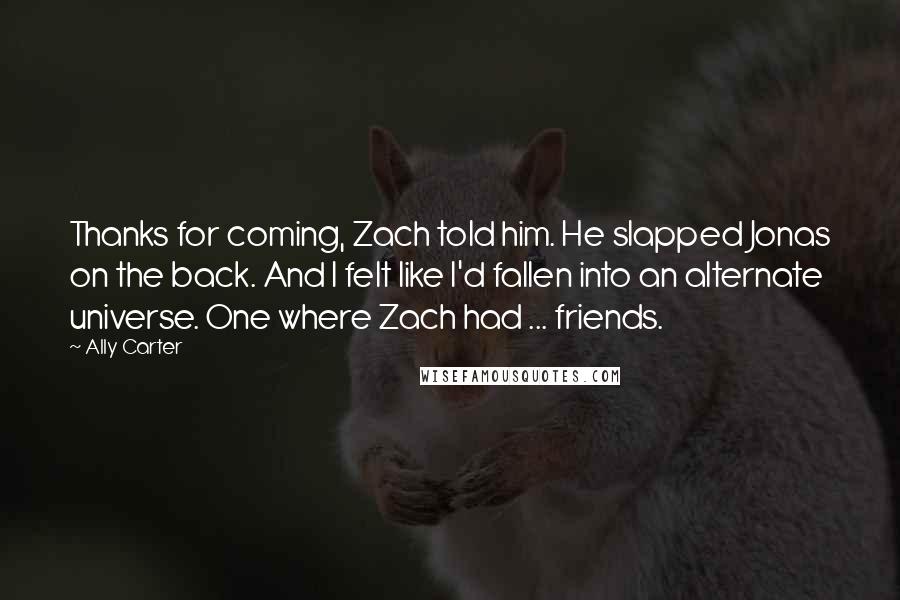 Ally Carter Quotes: Thanks for coming, Zach told him. He slapped Jonas on the back. And I felt like I'd fallen into an alternate universe. One where Zach had ... friends.