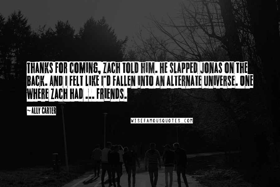 Ally Carter Quotes: Thanks for coming, Zach told him. He slapped Jonas on the back. And I felt like I'd fallen into an alternate universe. One where Zach had ... friends.