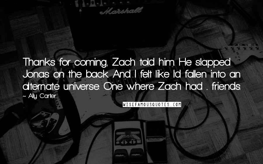 Ally Carter Quotes: Thanks for coming, Zach told him. He slapped Jonas on the back. And I felt like I'd fallen into an alternate universe. One where Zach had ... friends.