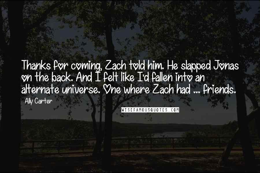 Ally Carter Quotes: Thanks for coming, Zach told him. He slapped Jonas on the back. And I felt like I'd fallen into an alternate universe. One where Zach had ... friends.