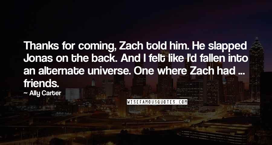 Ally Carter Quotes: Thanks for coming, Zach told him. He slapped Jonas on the back. And I felt like I'd fallen into an alternate universe. One where Zach had ... friends.