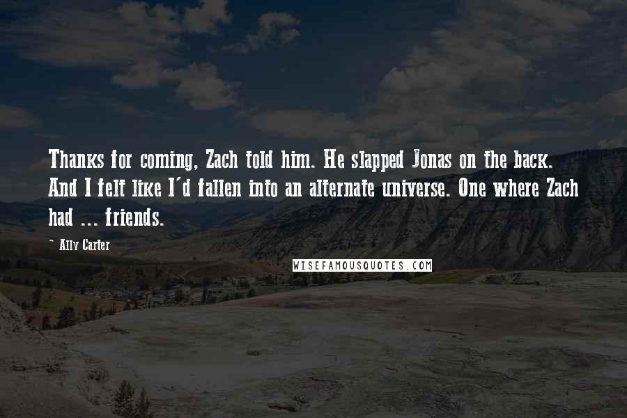 Ally Carter Quotes: Thanks for coming, Zach told him. He slapped Jonas on the back. And I felt like I'd fallen into an alternate universe. One where Zach had ... friends.