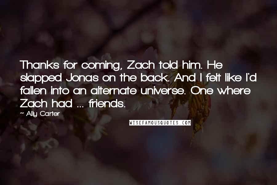 Ally Carter Quotes: Thanks for coming, Zach told him. He slapped Jonas on the back. And I felt like I'd fallen into an alternate universe. One where Zach had ... friends.