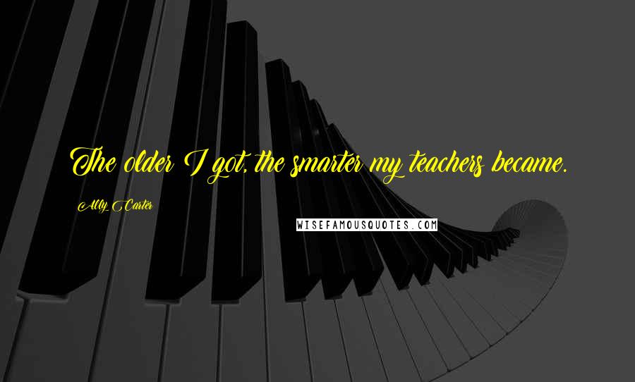 Ally Carter Quotes: The older I got, the smarter my teachers became.
