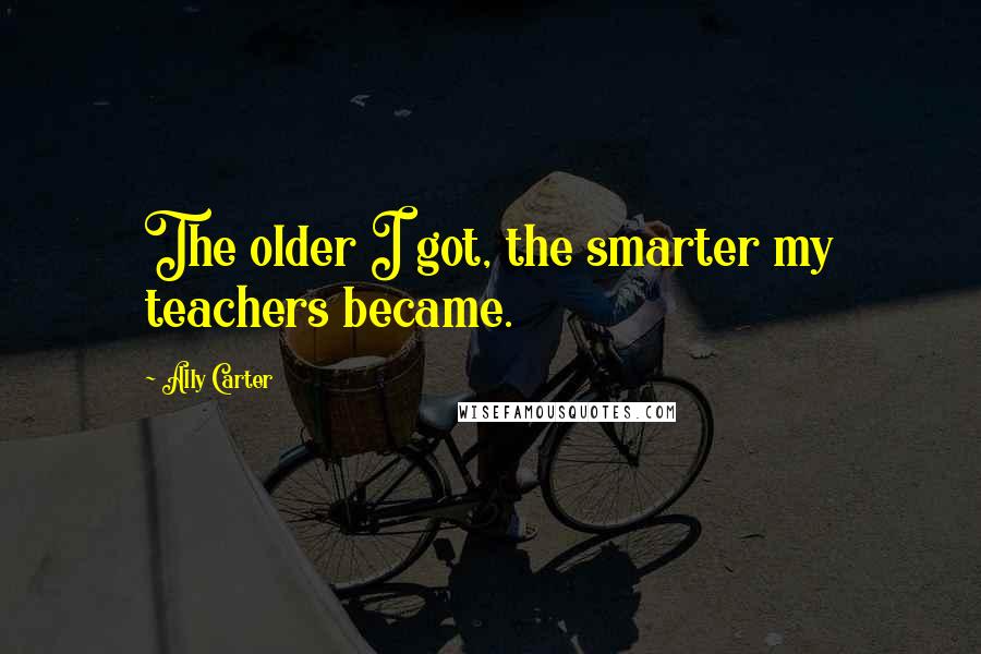 Ally Carter Quotes: The older I got, the smarter my teachers became.