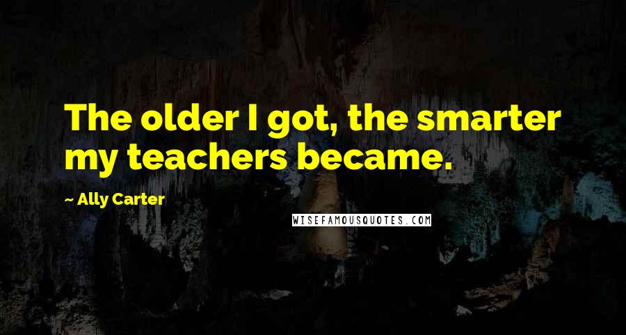 Ally Carter Quotes: The older I got, the smarter my teachers became.