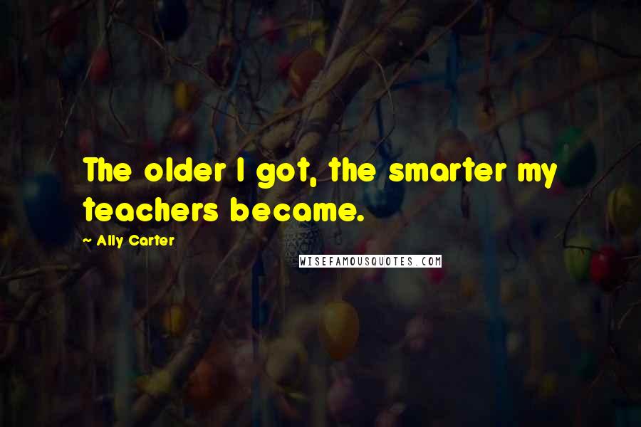 Ally Carter Quotes: The older I got, the smarter my teachers became.