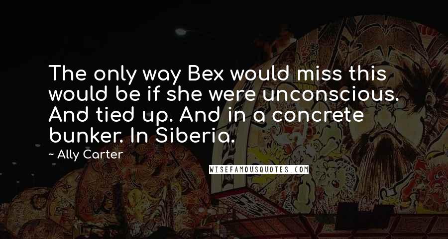 Ally Carter Quotes: The only way Bex would miss this would be if she were unconscious. And tied up. And in a concrete bunker. In Siberia.