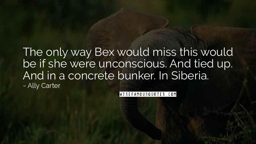 Ally Carter Quotes: The only way Bex would miss this would be if she were unconscious. And tied up. And in a concrete bunker. In Siberia.