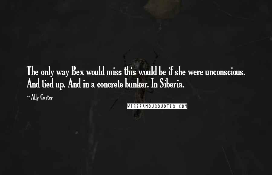 Ally Carter Quotes: The only way Bex would miss this would be if she were unconscious. And tied up. And in a concrete bunker. In Siberia.