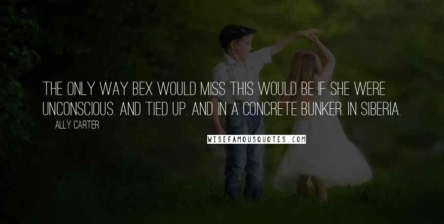Ally Carter Quotes: The only way Bex would miss this would be if she were unconscious. And tied up. And in a concrete bunker. In Siberia.