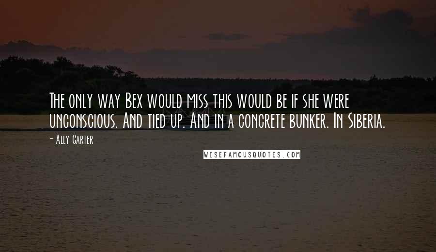 Ally Carter Quotes: The only way Bex would miss this would be if she were unconscious. And tied up. And in a concrete bunker. In Siberia.