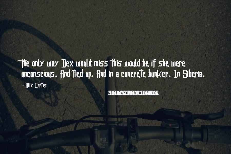 Ally Carter Quotes: The only way Bex would miss this would be if she were unconscious. And tied up. And in a concrete bunker. In Siberia.