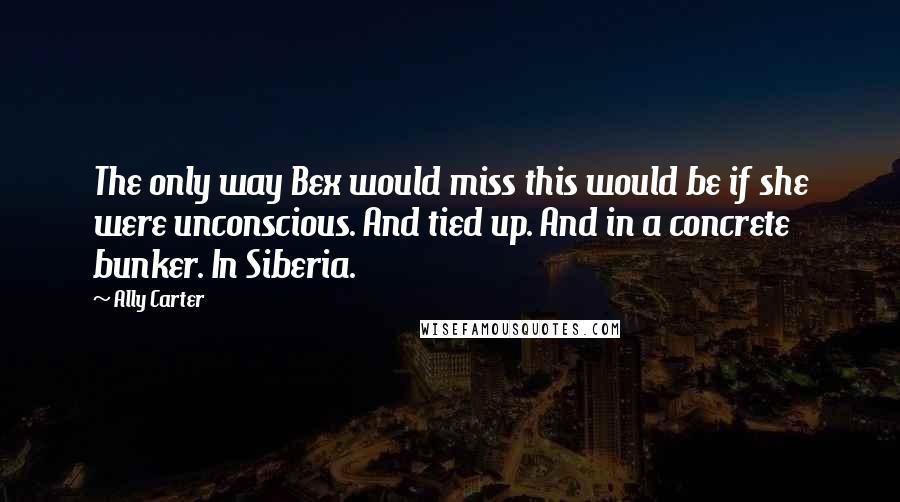 Ally Carter Quotes: The only way Bex would miss this would be if she were unconscious. And tied up. And in a concrete bunker. In Siberia.