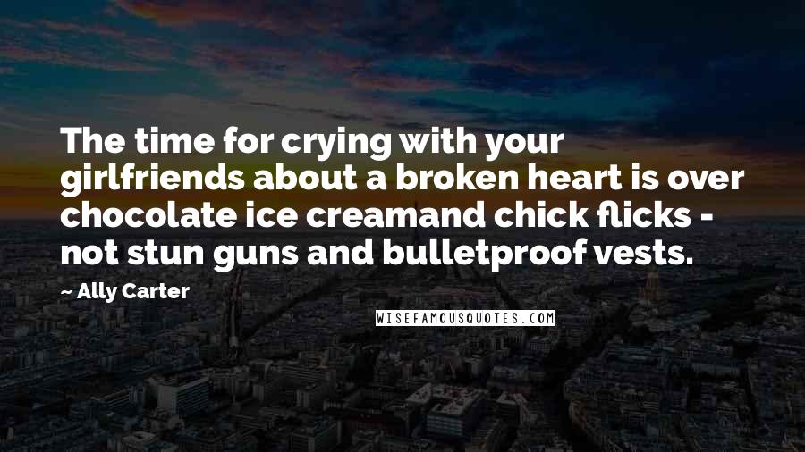 Ally Carter Quotes: The time for crying with your girlfriends about a broken heart is over chocolate ice creamand chick flicks - not stun guns and bulletproof vests.