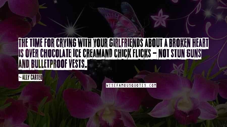 Ally Carter Quotes: The time for crying with your girlfriends about a broken heart is over chocolate ice creamand chick flicks - not stun guns and bulletproof vests.