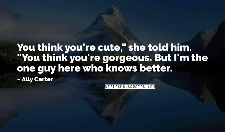 Ally Carter Quotes: You think you're cute," she told him. "You think you're gorgeous. But I'm the one guy here who knows better.