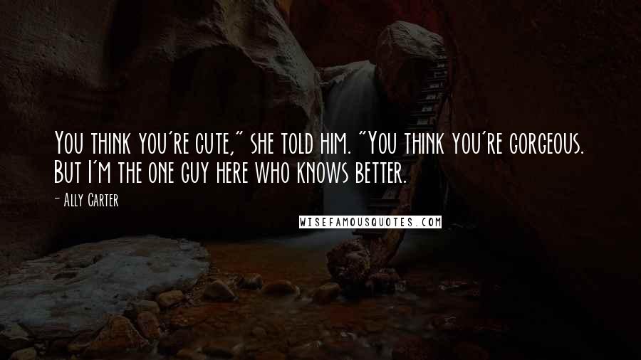 Ally Carter Quotes: You think you're cute," she told him. "You think you're gorgeous. But I'm the one guy here who knows better.