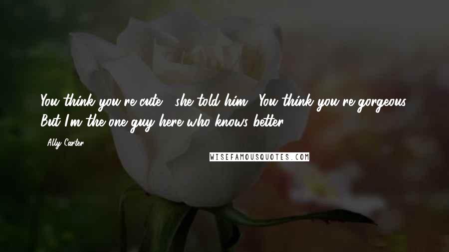 Ally Carter Quotes: You think you're cute," she told him. "You think you're gorgeous. But I'm the one guy here who knows better.