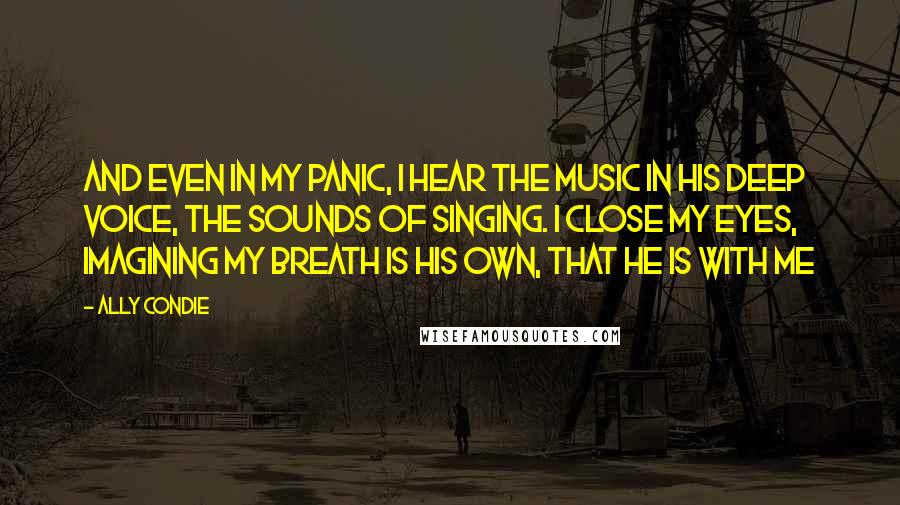 Ally Condie Quotes: And even in my panic, I hear the music in his deep voice, the sounds of singing. I close my eyes, imagining my breath is his own, that he is with me