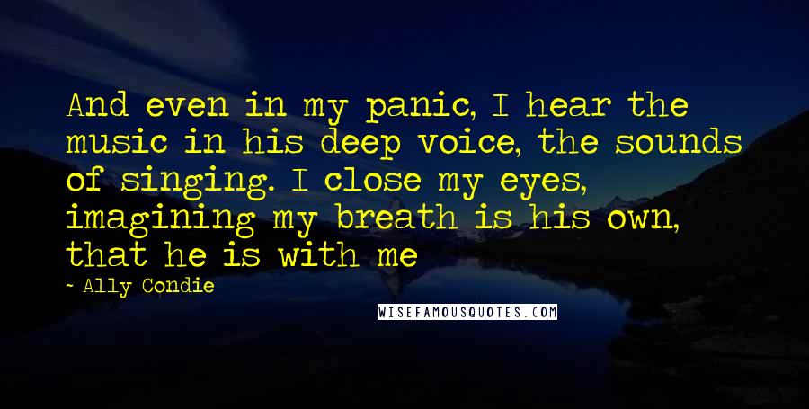 Ally Condie Quotes: And even in my panic, I hear the music in his deep voice, the sounds of singing. I close my eyes, imagining my breath is his own, that he is with me