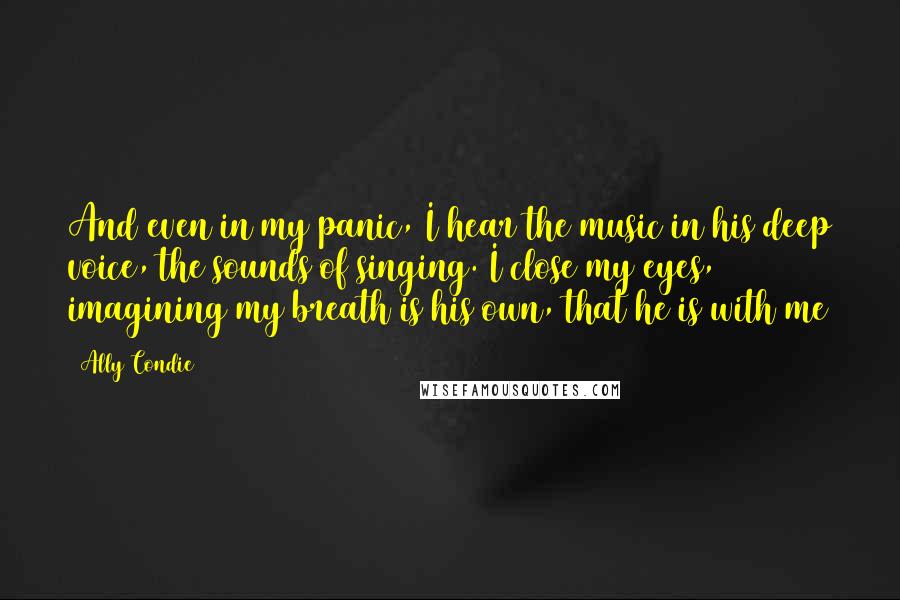 Ally Condie Quotes: And even in my panic, I hear the music in his deep voice, the sounds of singing. I close my eyes, imagining my breath is his own, that he is with me