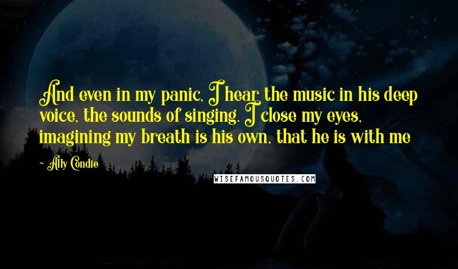 Ally Condie Quotes: And even in my panic, I hear the music in his deep voice, the sounds of singing. I close my eyes, imagining my breath is his own, that he is with me