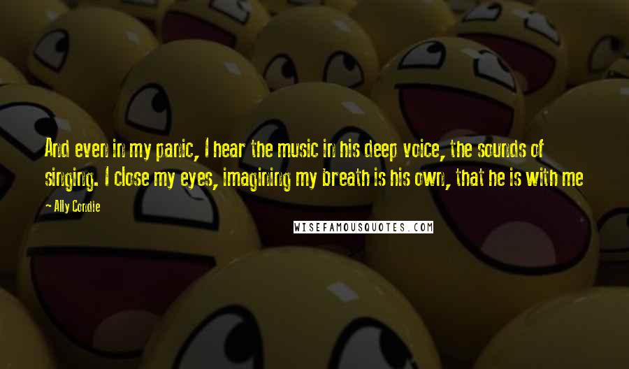 Ally Condie Quotes: And even in my panic, I hear the music in his deep voice, the sounds of singing. I close my eyes, imagining my breath is his own, that he is with me