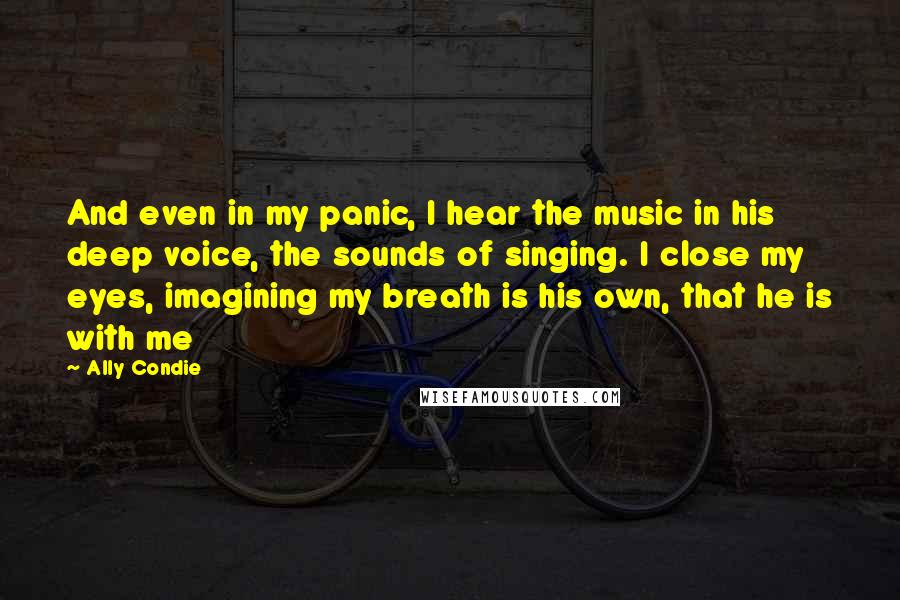 Ally Condie Quotes: And even in my panic, I hear the music in his deep voice, the sounds of singing. I close my eyes, imagining my breath is his own, that he is with me