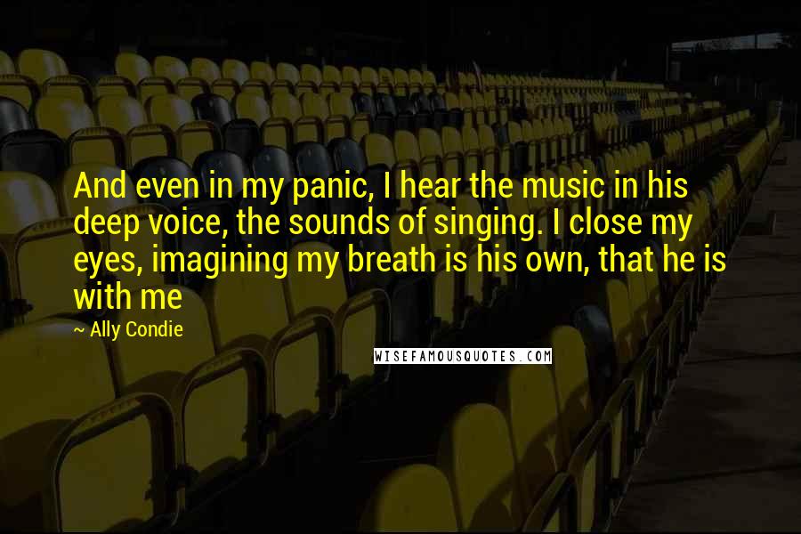 Ally Condie Quotes: And even in my panic, I hear the music in his deep voice, the sounds of singing. I close my eyes, imagining my breath is his own, that he is with me