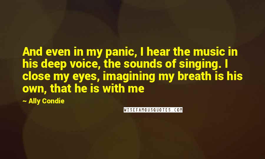 Ally Condie Quotes: And even in my panic, I hear the music in his deep voice, the sounds of singing. I close my eyes, imagining my breath is his own, that he is with me