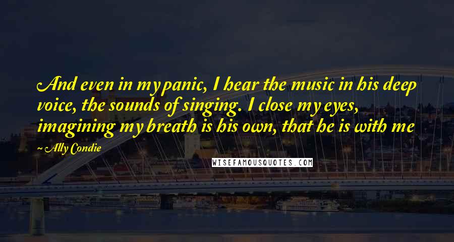 Ally Condie Quotes: And even in my panic, I hear the music in his deep voice, the sounds of singing. I close my eyes, imagining my breath is his own, that he is with me