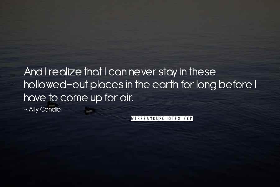 Ally Condie Quotes: And I realize that I can never stay in these hollowed-out places in the earth for long before I have to come up for air.