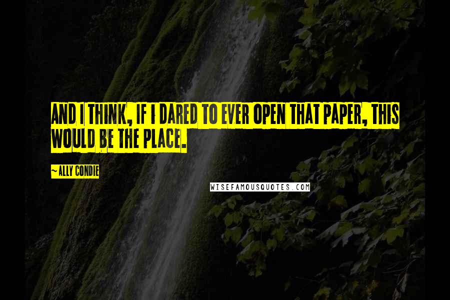 Ally Condie Quotes: And I think, If i dared to ever open that paper, this would be the place.