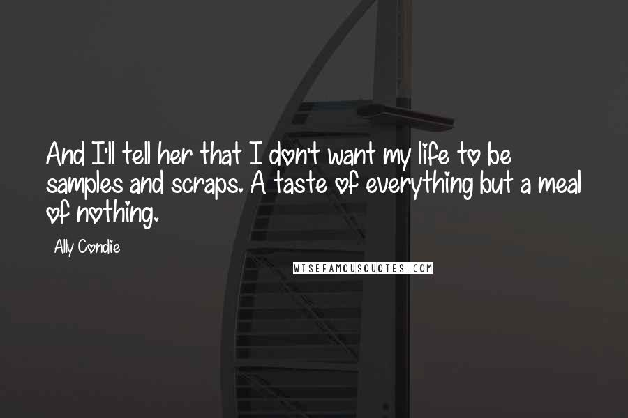 Ally Condie Quotes: And I'll tell her that I don't want my life to be samples and scraps. A taste of everything but a meal of nothing.