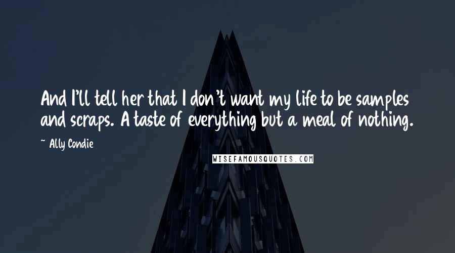 Ally Condie Quotes: And I'll tell her that I don't want my life to be samples and scraps. A taste of everything but a meal of nothing.