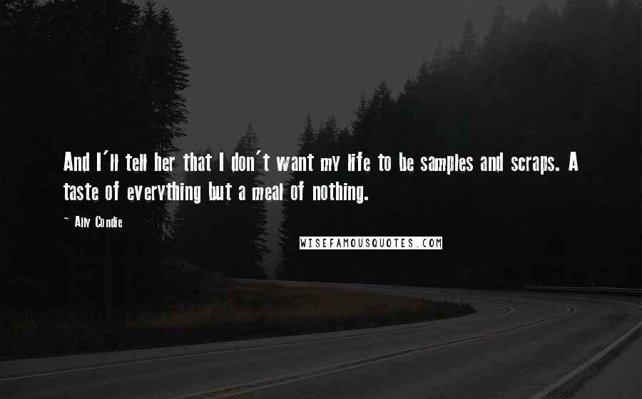 Ally Condie Quotes: And I'll tell her that I don't want my life to be samples and scraps. A taste of everything but a meal of nothing.