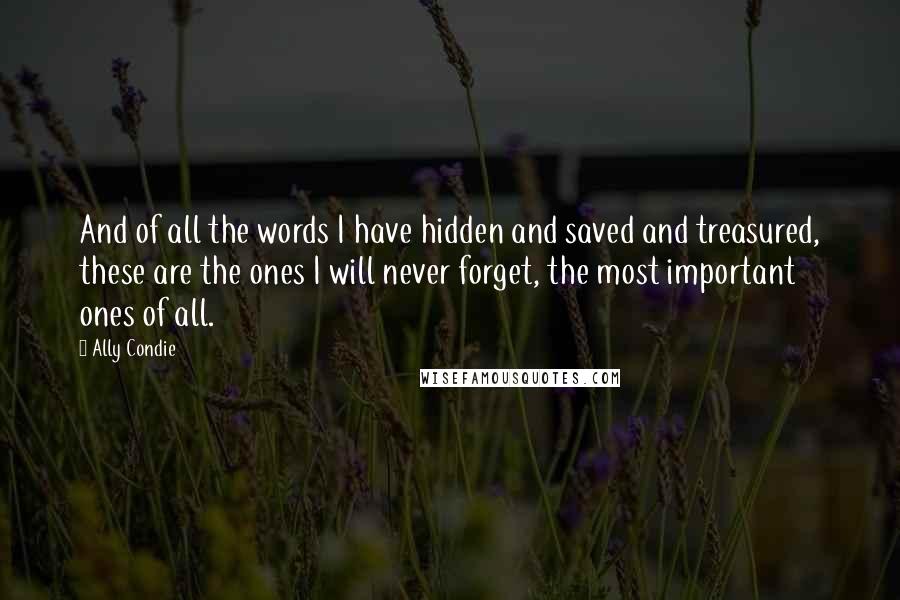 Ally Condie Quotes: And of all the words I have hidden and saved and treasured, these are the ones I will never forget, the most important ones of all.