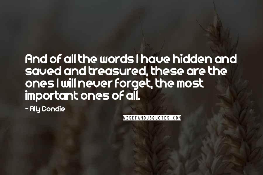 Ally Condie Quotes: And of all the words I have hidden and saved and treasured, these are the ones I will never forget, the most important ones of all.