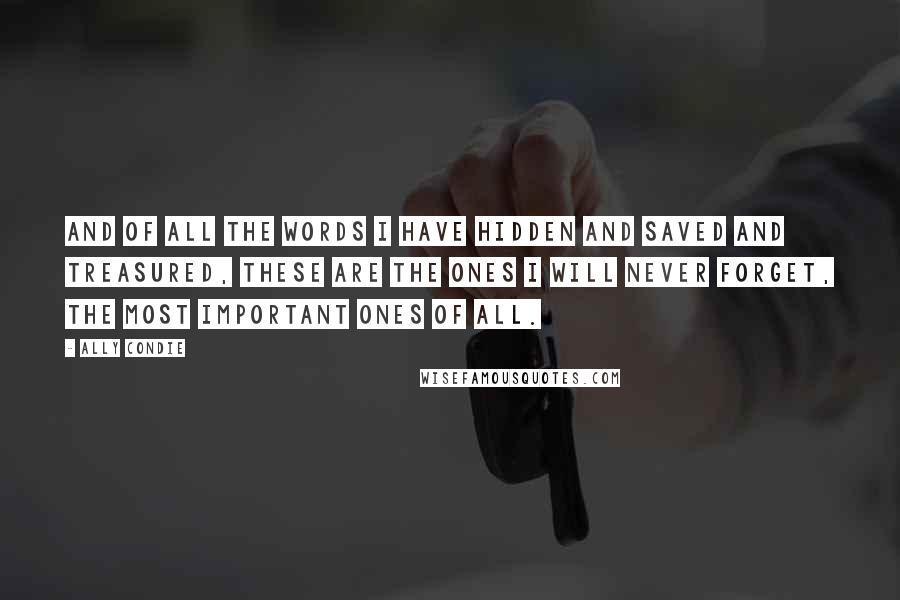 Ally Condie Quotes: And of all the words I have hidden and saved and treasured, these are the ones I will never forget, the most important ones of all.