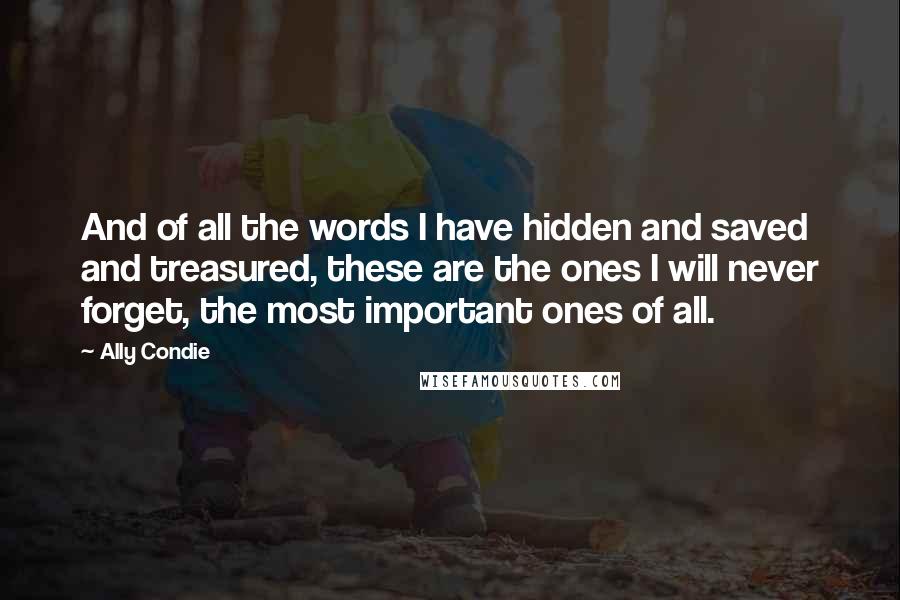 Ally Condie Quotes: And of all the words I have hidden and saved and treasured, these are the ones I will never forget, the most important ones of all.