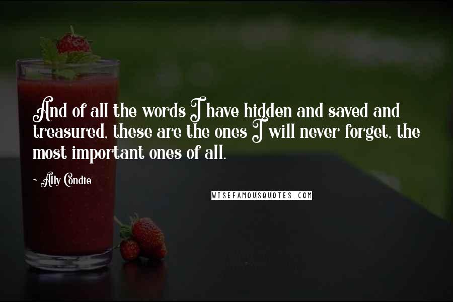 Ally Condie Quotes: And of all the words I have hidden and saved and treasured, these are the ones I will never forget, the most important ones of all.