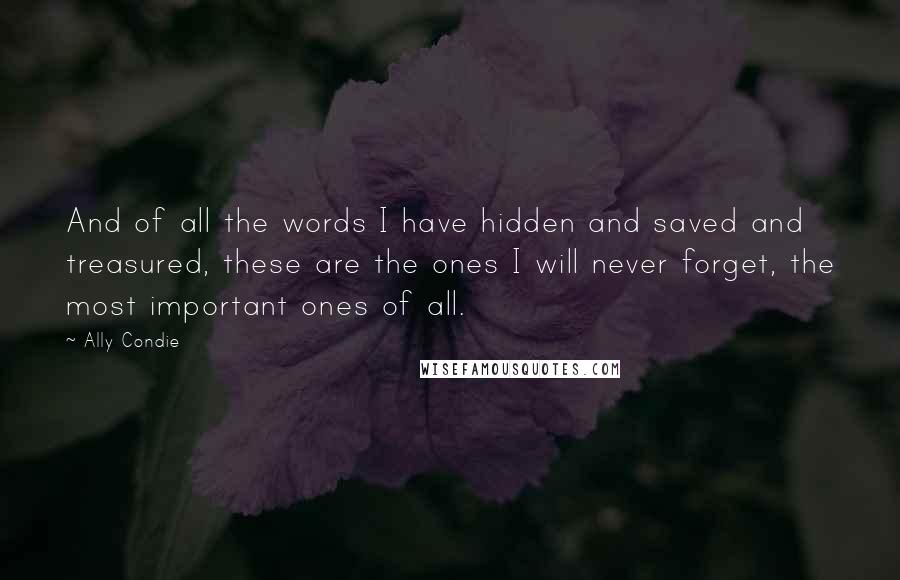 Ally Condie Quotes: And of all the words I have hidden and saved and treasured, these are the ones I will never forget, the most important ones of all.