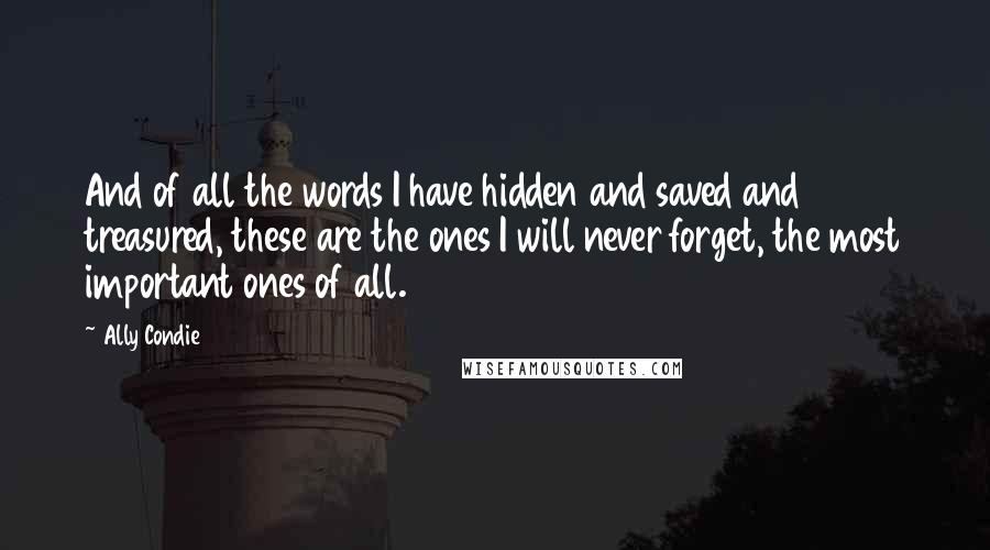 Ally Condie Quotes: And of all the words I have hidden and saved and treasured, these are the ones I will never forget, the most important ones of all.