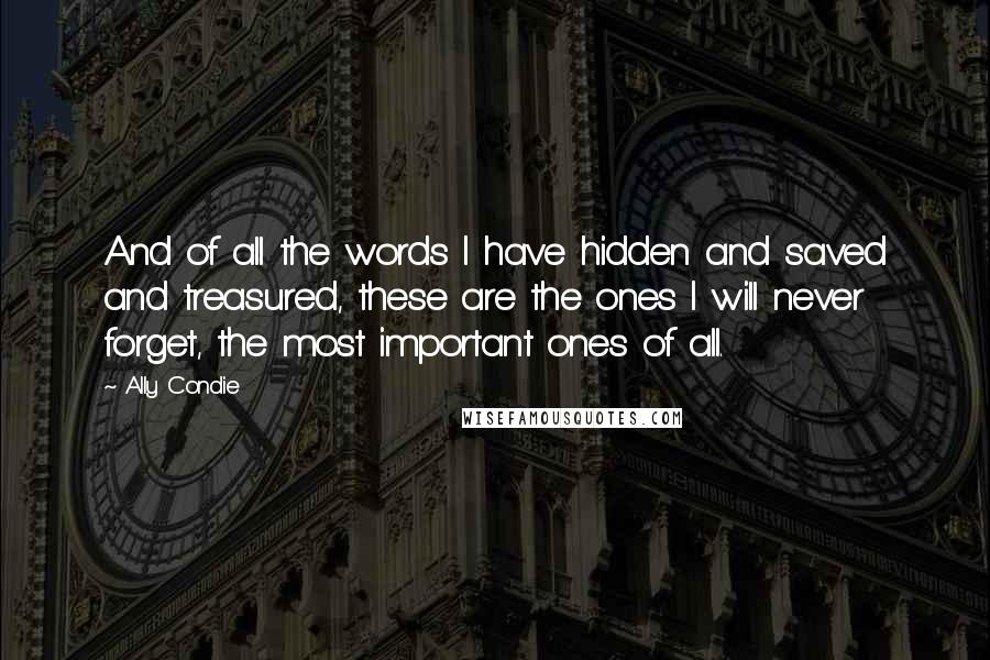 Ally Condie Quotes: And of all the words I have hidden and saved and treasured, these are the ones I will never forget, the most important ones of all.