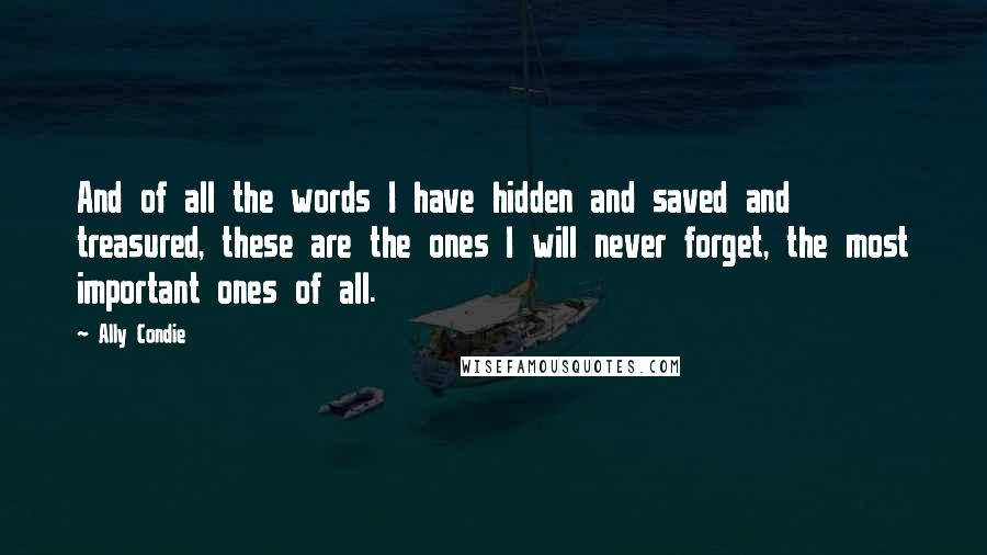 Ally Condie Quotes: And of all the words I have hidden and saved and treasured, these are the ones I will never forget, the most important ones of all.